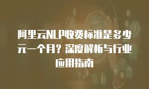 阿里云NLP收费标准是多少元一个月？深度解析与行业应用指南