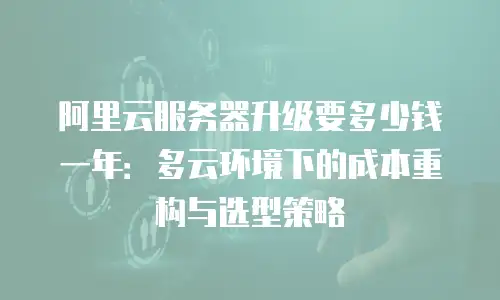 阿里云服务器升级要多少钱一年：多云环境下的成本重构与选型策略