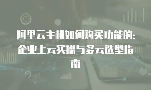 阿里云主机如何购买功能的：企业上云实操与多云选型指南