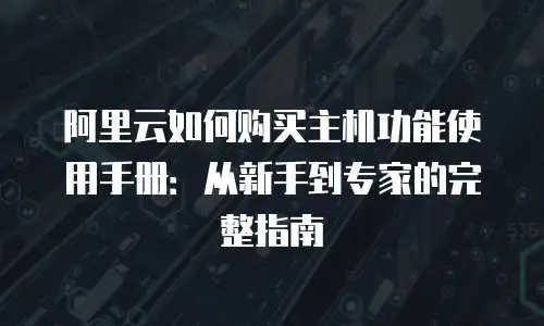 阿里云如何购买主机功能使用手册：从新手到专家的完整指南
