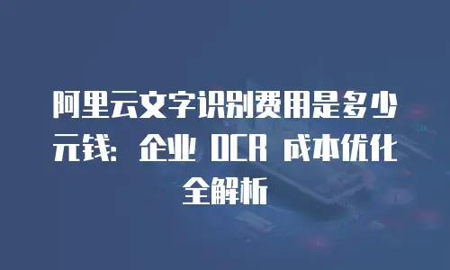阿里云文字识别费用是多少元钱：企业 OCR 成本优化全解析