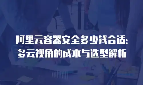 阿里云容器安全多少钱合适：多云视角的成本与选型解析