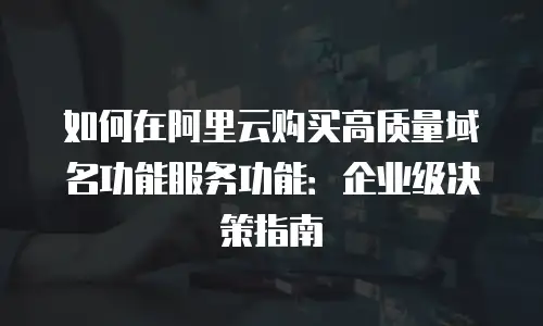 如何在阿里云购买高质量域名功能服务功能：企业级决策指南