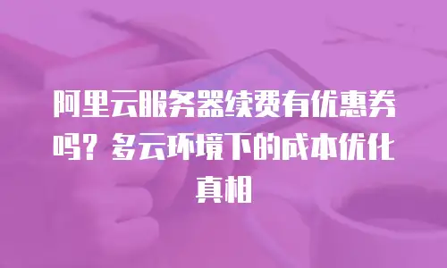阿里云服务器续费有优惠券吗？多云环境下的成本优化真相