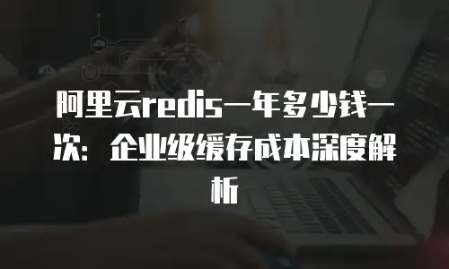 阿里云redis一年多少钱一次：企业级缓存成本深度解析