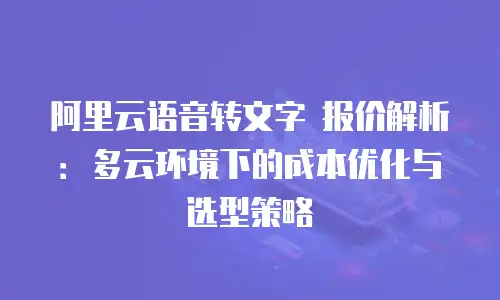 阿里云语音转文字 报价解析：多云环境下的成本优化与选型策略