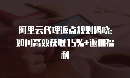 阿里云代理返点规则揭晓：如何高效获取15%+返佣福利