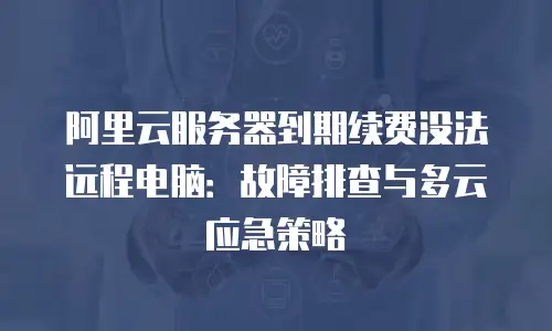 阿里云服务器到期续费没法远程电脑：故障排查与多云应急策略