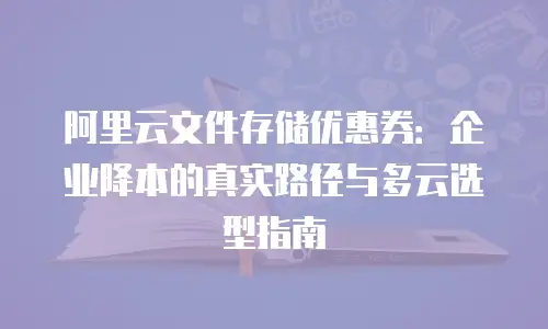 阿里云文件存储优惠券：企业降本的真实路径与多云选型指南