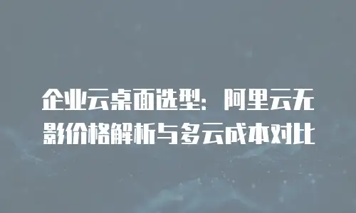 企业云桌面选型：阿里云无影价格解析与多云成本对比