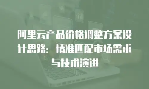 阿里云产品价格调整方案设计思路：精准匹配市场需求与技术演进