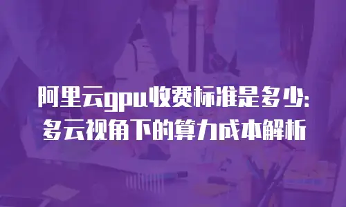 阿里云gpu收费标准是多少：多云视角下的算力成本解析