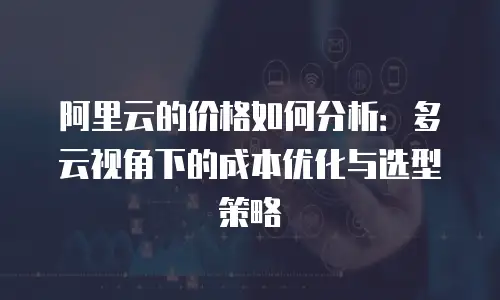 阿里云的价格如何分析：多云视角下的成本优化与选型策略