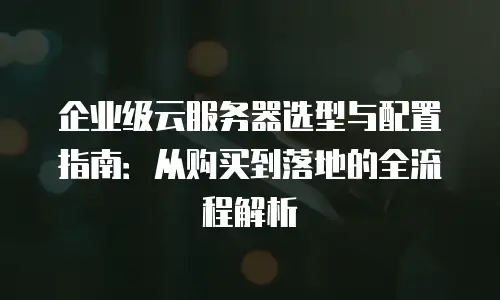 企业级云服务器选型与配置指南：从购买到落地的全流程解析