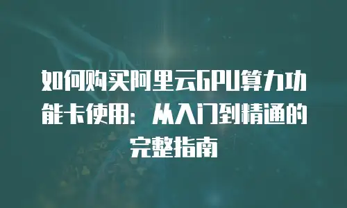 如何购买阿里云GPU算力功能卡使用：从入门到精通的完整指南