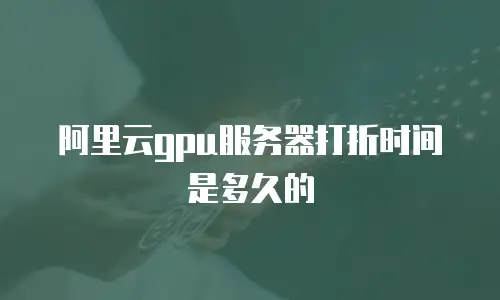 阿里云gpu服务器打折时间是多久的