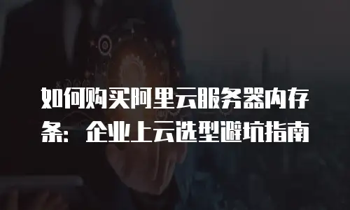 如何购买阿里云服务器内存条：企业上云选型避坑指南