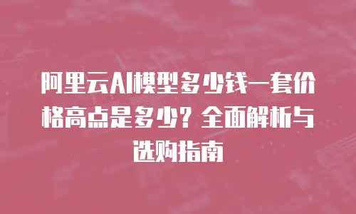 阿里云AI模型多少钱一套价格高点是多少？全面解析与选购指南