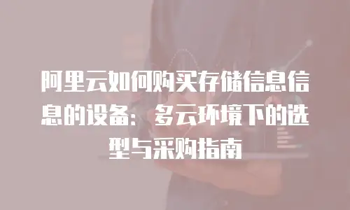 阿里云如何购买存储信息信息的设备：多云环境下的选型与采购指南