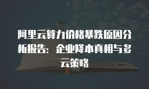 阿里云算力价格暴跌原因分析报告：企业降本真相与多云策略