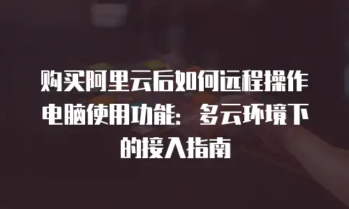 购买阿里云后如何远程操作电脑使用功能：多云环境下的接入指南