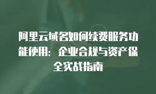 阿里云域名如何续费服务功能使用：企业合规与资产保全实战指南