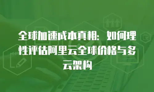 全球加速成本真相：如何理性评估阿里云全球价格与多云架构