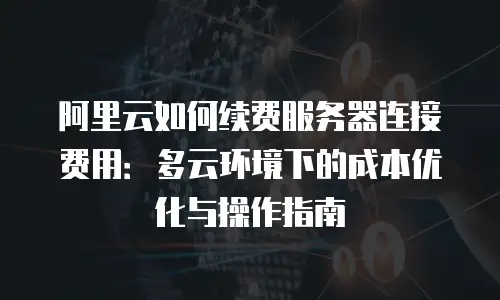 阿里云如何续费服务器连接费用：多云环境下的成本优化与操作指南