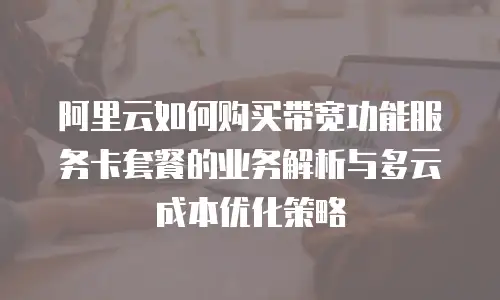 阿里云如何购买带宽功能服务卡套餐的业务解析与多云成本优化策略