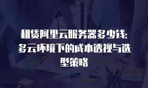 租赁阿里云服务器多少钱：多云环境下的成本透视与选型策略