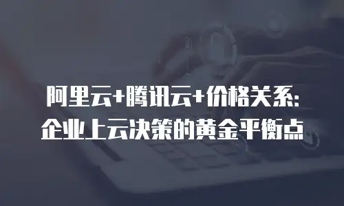 阿里云+腾讯云+价格关系：企业上云决策的黄金平衡点
