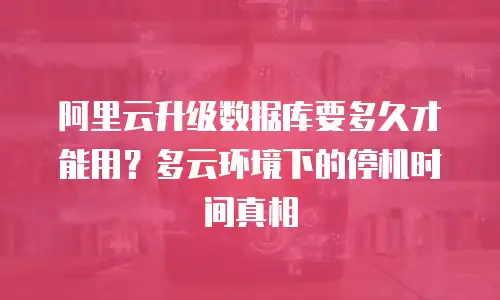 阿里云升级数据库要多久才能用？多云环境下的停机时间真相