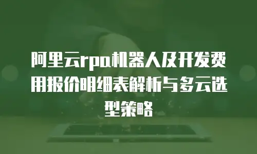 阿里云rpa机器人及开发费用报价明细表解析与多云选型策略