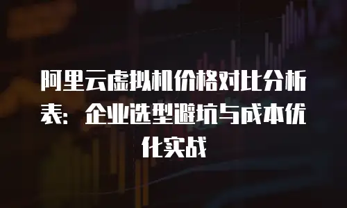 阿里云虚拟机价格对比分析表：企业选型避坑与成本优化实战
