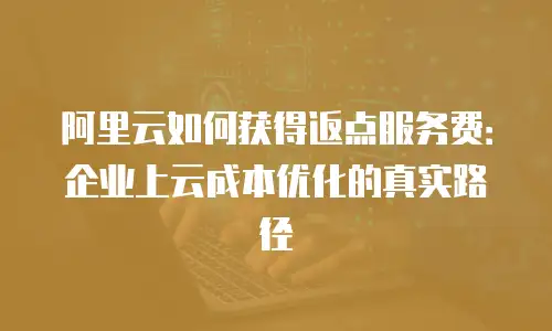 阿里云如何获得返点服务费：企业上云成本优化的真实路径