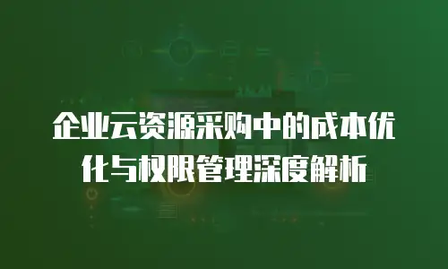 企业云资源采购中的成本优化与权限管理深度解析
