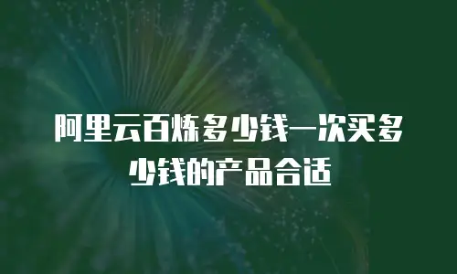 阿里云百炼多少钱一次买多少钱的产品合适