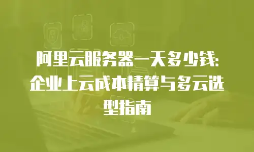阿里云服务器一天多少钱：企业上云成本精算与多云选型指南