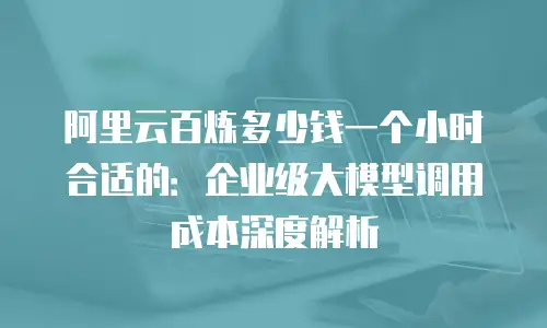 阿里云百炼多少钱一个小时合适的：企业级大模型调用成本深度解析