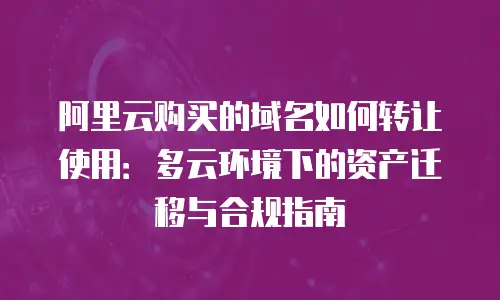 阿里云购买的域名如何转让使用：多云环境下的资产迁移与合规指南
