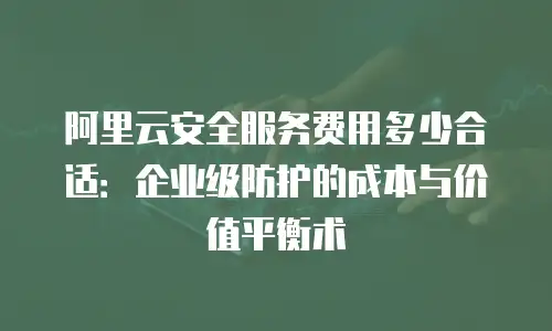 阿里云安全服务费用多少合适：企业级防护的成本与价值平衡术