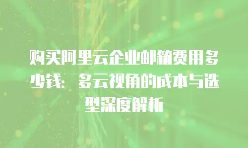 购买阿里云企业邮箱费用多少钱：多云视角的成本与选型深度解析