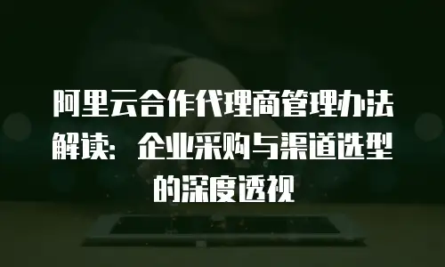 阿里云合作代理商管理办法解读：企业采购与渠道选型的深度透视