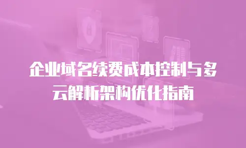 企业域名续费成本控制与多云解析架构优化指南