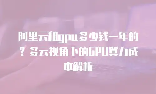 阿里云租gpu多少钱一年的？多云视角下的GPU算力成本解析