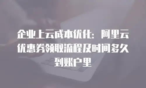 企业上云成本优化：阿里云优惠券领取流程及时间多久到账户里
