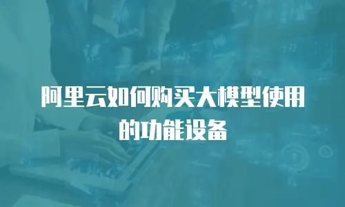 阿里云如何购买大模型使用的功能设备