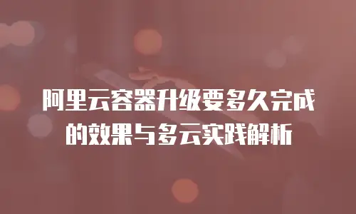 阿里云容器升级要多久完成的效果与多云实践解析