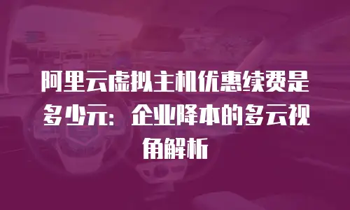 阿里云虚拟主机优惠续费是多少元：企业降本的多云视角解析
