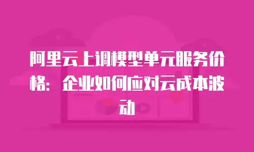 阿里云上调模型单元服务价格：企业如何应对云成本波动